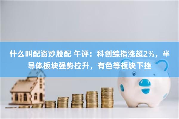 什么叫配资炒股配 午评：科创综指涨超2%，半导体板块强势拉升，有色等板块下挫