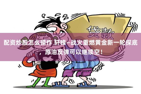 配资炒股怎么操作 轩锋—战火重燃黄金新一轮探底，原油反弹可以继续空！