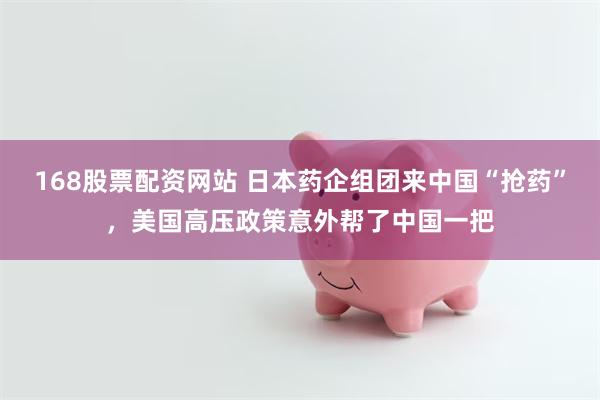 168股票配资网站 日本药企组团来中国“抢药”，美国高压政策意外帮了中国一把