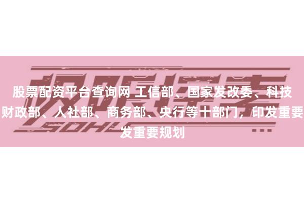 股票配资平台查询网 工信部、国家发改委、科技部、财政部、人社部、商务部、央行等十部门，印发重要规划